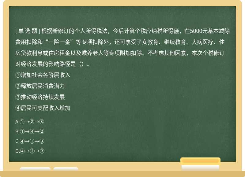 根据新修订的个人所得税法，今后计算个税应纳税所得额，在5000元基本减除费用扣除和“三险一金”等专项扣除外，还可享受子女教育、继续教育、大病医疗、住房贷款利息或住房租金以及赡养老人等专项附加扣除。不考虑其他因素，本次个税修订对经济发展的影响路径是（）。①增加社会各阶层收入②释放居民消费潜力③推动经济持续发展④居民可支配收入增加