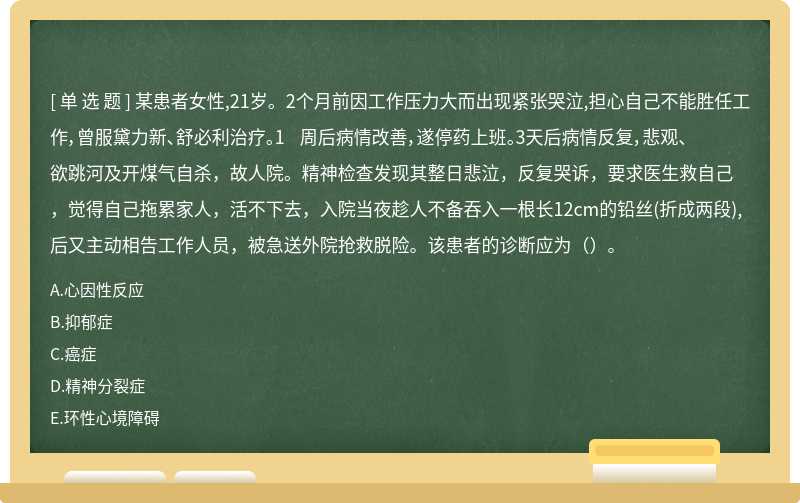 某患者女性,21岁。2个月前因工作压力大而出现紧张哭泣,担心自己不能胜任工作，曾服黛力新、舒必利治疗。1 周后病情改善，遂停药上班。3天后病情反复，悲观、欲跳河及开煤气自杀，故人院。精神检查发现其整日悲泣，反复哭诉，要求医生救自己，觉得自己拖累家人，活不下去，入院当夜趁人不备吞入一根长12cm的铅丝(折成两段), 后又主动相告工作人员，被急送外院抢救脱险。该患者的诊断应为（）。