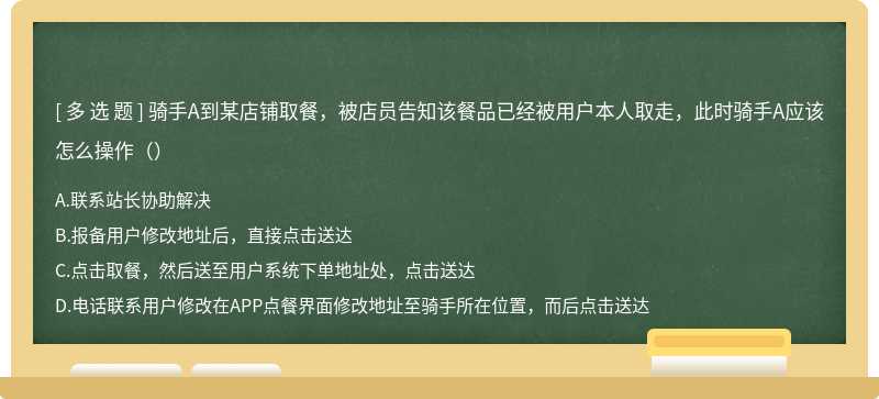 骑手A到某店铺取餐，被店员告知该餐品已经被用户本人取走，此时骑手A应该怎么操作（）