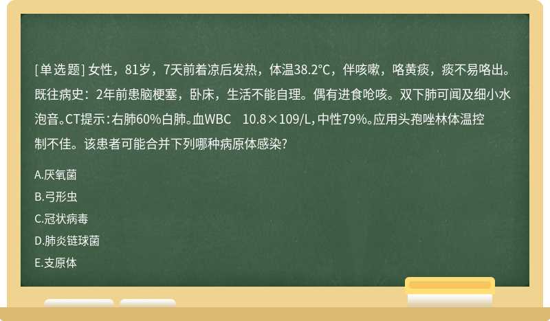 女性，81岁，7天前着凉后发热，体温38.2℃，伴咳嗽，咯黄痰，痰不易咯出。既往病史：2年前患脑梗塞，卧床，生活不能自理。偶有进食呛咳。双下肺可闻及细小水泡音。CT提示：右肺60%白肺。血WBC 10.8×109/L，中性79%。应用头孢唑林体温控制不佳。该患者可能合并下列哪种病原体感染?