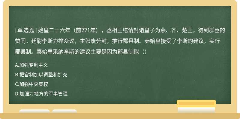 始皇二十六年（前221年），丞相王绾请封诸皇子为燕、齐、楚王，得到群臣的赞同。廷尉李斯力排众议，主张废分封，推行郡县制。秦始皇接受了李斯的建议，实行郡县制。秦始皇采纳李斯的建议主要是因为郡县制能（）