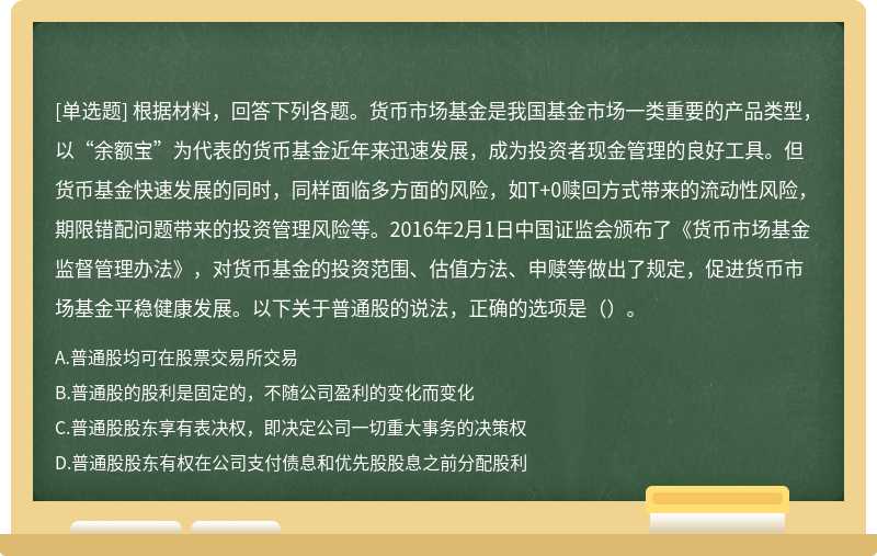 根据材料，回答下列各题。货币市场基金是我国基金市场一类重要的产品类型，以“余额宝”为代表的货币基金近年来迅速发展，成为投资者现金管理的良好工具。但货币基金快速发展的同时，同样面临多方面的风险，如T+0赎回方式带来的流动性风险，期限错配问题带来的投资管理风险等。2016年2月1日中国证监会颁布了《货币市场基金监督管理办法》，对货币基金的投资范围、估值方法、申赎等做出了规定，促进货币市场基金平稳健康发展。以下关于普通股的说法，正确的选项是（）。