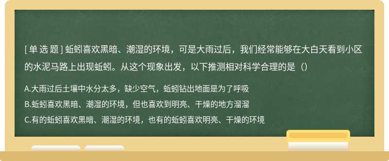 蚯蚓喜欢黑暗、潮湿的环境，可是大雨过后，我们经常能够在大白天看到小区 的水泥马路上出现蚯蚓。从这个现象出发，以下推测相对科学合理的是（）