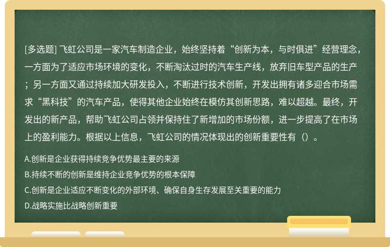 飞虹公司是一家汽车制造企业，始终坚持着“创新为本，与时俱进”经营理念，一方面为了适应市场环境的变化，不断淘汰过时的汽车生产线，放弃旧车型产品的生产；另一方面又通过持续加大研发投入，不断进行技术创新，开发出拥有诸多迎合市场需求“黑科技”的汽车产品，使得其他企业始终在模仿其创新思路，难以超越。最终，开发出的新产品，帮助飞虹公司占领并保持住了新增加的市场份额，进一步提高了在市场上的盈利能力。根据以上信息，飞虹公司的情况体现出的创新重要性有（）。