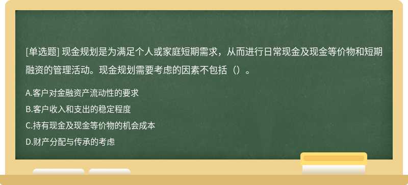 现金规划是为满足个人或家庭短期需求，从而进行日常现金及现金等价物和短期融资的管理活动。现金规划需要考虑的因素不包括（）。