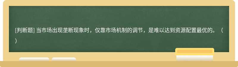 当市场出现垄断现象时，仅靠市场机制的调节，是难以达到资源配置最优的。（）