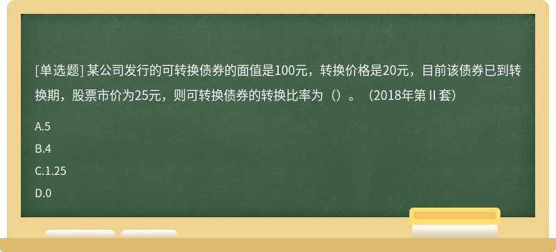 某公司发行的可转换债券的面值是100元，转换价格是20元，目前该债券已到转换期，股票市价为25元，则可转换债券的转换比率为（）。（2018年第Ⅱ套）