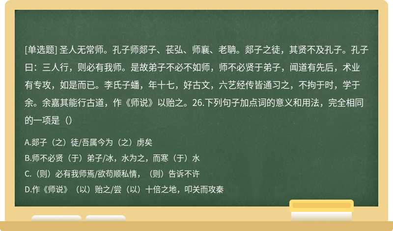 圣人无常师。孔子师郯子、苌弘、师襄、老聃。郯子之徒，其贤不及孔子。孔子曰：三人行，则必有我师。是故弟子不必不如师，师不必贤于弟子，闻道有先后，术业有专攻，如是而已。李氏子蟠，年十七，好古文，六艺经传皆通习之，不拘于时，学于余。余嘉其能行古道，作《师说》以贻之。26.下列句子加点词的意义和用法，完全相同的一项是（）