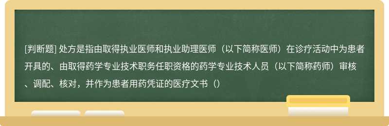 处方是指由取得执业医师和执业助理医师（以下简称医师）在诊疗活动中为患者开具的、由取得药学专业技术职务任职资格的药学专业技术人员（以下简称药师）审核、调配、核对，并作为患者用药凭证的医疗文书（）