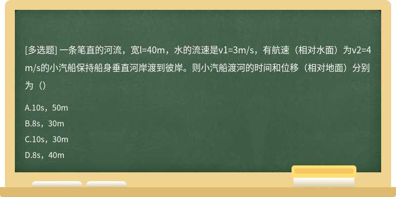 一条笔直的河流，宽l=40m，水的流速是v1=3m/s，有航速（相对水面）为v2=4m/s的小汽船保持船身垂直河岸渡到彼岸。则小汽船渡河的时间和位移（相对地面）分别为（）