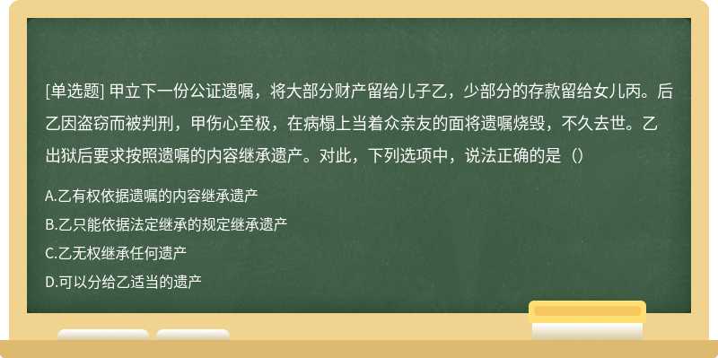 甲立下一份公证遗嘱，将大部分财产留给儿子乙，少部分的存款留给女儿丙。后乙因盗窃而被判刑，甲伤心至极，在病榻上当着众亲友的面将遗嘱烧毁，不久去世。乙出狱后要求按照遗嘱的内容继承遗产。对此，下列选项中，说法正确的是（）