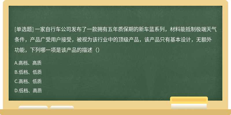 一家自行车公司发布了一款拥有五年质保期的新车蓝系列，材料能抵制极端天气条件，产品广受用户接受，被视为该行业中的顶级产品，该产品只有基本设计，无额外功能，下列哪一项是该产品的描述（）