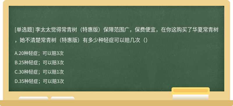 李太太觉得常青树（特惠版）保障范围广，保费便宜，在你这购买了华夏常青树，她不清楚常青树（特惠版）有多少种轻症可以赔几次（）