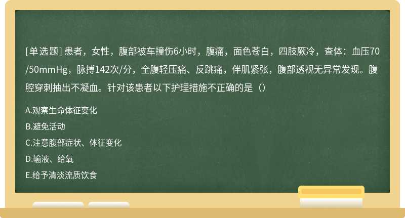 患者，女性，腹部被车撞伤6小时，腹痛，面色苍白，四肢厥冷，查体：血压70/50mmHg，脉搏142次/分，全腹轻压痛、反跳痛，伴肌紧张，腹部透视无异常发现。腹腔穿刺抽出不凝血。针对该患者以下护理措施不正确的是（）