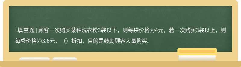 顾客一次购买某种洗衣粉3袋以下，则每袋价格为4元，若一次购买3袋以上，则每袋价格为3.6元，（）折扣，目的是鼓励顾客大量购买。