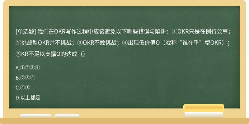 我们在OKR写作过程中应该避免以下哪些错误与陷阱：①OKR只是在例行公事；②挑战型OKR并不挑战；③OKR不敢挑战；④出现低价值O（戏称“谁在乎”型OKR）；⑤KR不足以支撑O的达成（）