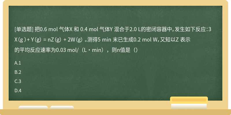 把0.6 mol 气体X 和 0.4 mol 气体Y 混合于2.0 L的密闭容器中，发生如下反应：3X（g ）+ Y（g） = nZ（g） + 2W（g） 。测得5 min 末已生成0.2 mol W，又知以Z 表示的平均反应速率为0.03 mol/（L·min），则n值是（）