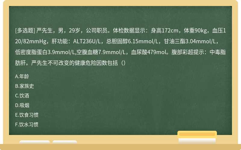 严先生，男，29岁，公司职员。体检数据显示：身高172cm，体重90kg，血压120/82mmHg，肝功能：ALT236U/L，总胆固醇6.15mmol/L，甘油三酯3.04mmol/L，低密度脂蛋白3.9mmol/L,空腹血糖7.9mmol/L，血尿酸479mol。腹部彩超提示：中毒脂肪肝。严先生不可改变的健康危险因数包括（）