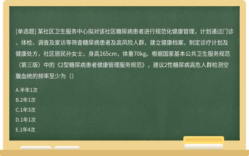 某社区卫生服务中心拟对该社区糖尿病患者进行规范化健康管理，计划通过门诊、体检、调查及家访等筛查糖尿病患者及高风险人群，建立健康档案，制定诊疗计划及健康处方，社区居民孙女士，身高165cm，体重70kg。根据国家基本公共卫生服务规范（第三版）中的《2型糖尿病患者健康管理服务规范》，建议2性糖尿病高危人群检测空腹血统的频率至少为（）