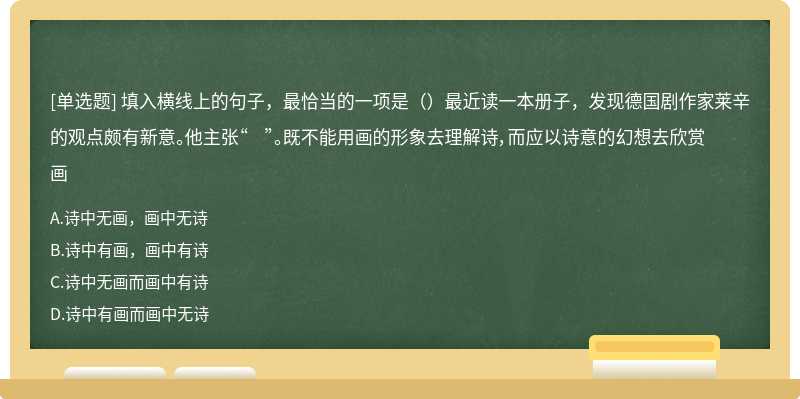 填入横线上的句子，最恰当的一项是（）最近读一本册子，发现德国剧作家莱辛的观点颇有新意。他主张“ ”。既不能用画的形象去理解诗，而应以诗意的幻想去欣赏画