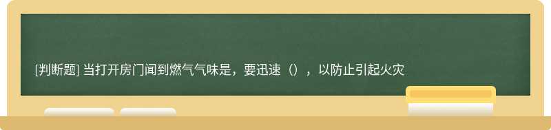 当打开房门闻到燃气气味是，要迅速（），以防止引起火灾