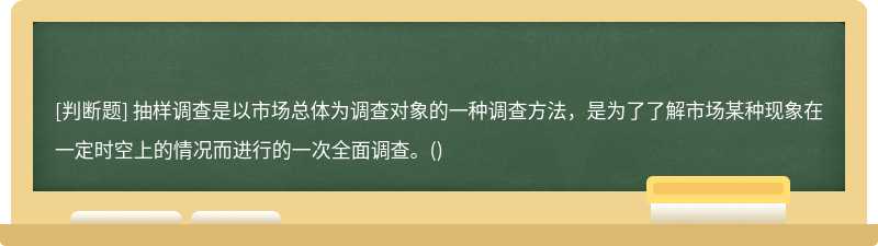 抽样调查是以市场总体为调查对象的一种调查方法，是为了了解市场某种现象在一定时空上的情况而进行的一次全面调查。()