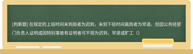 在规定的上班时间未到岗者为迟到，未到下班时间离岗者为早退。但因公务经部门负责人证明或因特别事故有证明者可不视为迟到、早退或旷工（）