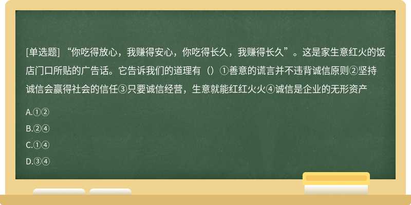 “你吃得放心，我赚得安心，你吃得长久，我赚得长久”。这是家生意红火的饭店门口所贴的广告话。它告诉我们的道理有（）①善意的谎言并不违背诚信原则②坚持诚信会赢得社会的信任③只要诚信经营，生意就能红红火火④诚信是企业的无形资产