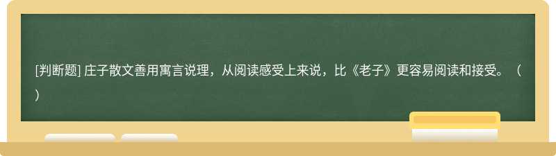 庄子散文善用寓言说理，从阅读感受上来说，比《老子》更容易阅读和接受。（）