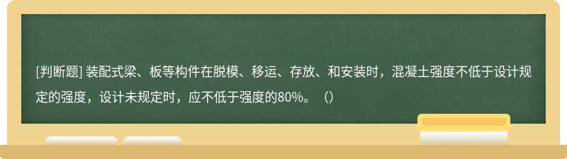 装配式梁、板等构件在脱模、移运、存放、和安装时，混凝土强度不低于设计规定的强度，设计未规定时，应不低于强度的80%。（）