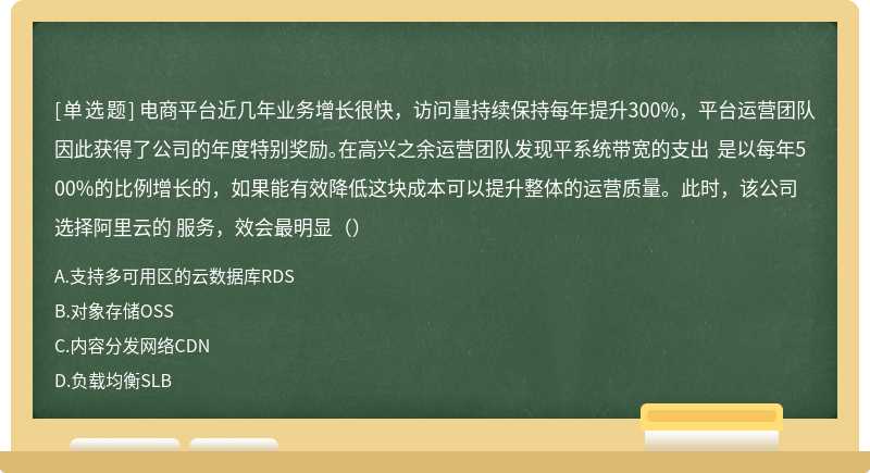 电商平台近几年业务增长很快，访问量持续保持每年提升300%，平台运营团队因此获得了公司的年度特别奖励。在高兴之余运营团队发现平系统带宽的支出 是以每年500%的比例增长的，如果能有效降低这块成本可以提升整体的运营质量。此时，该公司选择阿里云的 服务，效会最明显（）