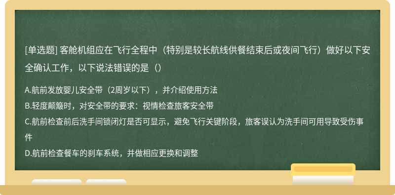 客舱机组应在飞行全程中（特别是较长航线供餐结束后或夜间飞行）做好以下安全确认工作，以下说法错误的是（）