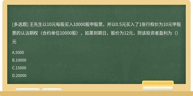 王先生以10元每股买入10000股甲股票，并以0.5元买入了1张行权价为10元甲股票的认沽期权（合约单位10000股），如果到期日，股价为12元，则该投资者盈利为（）元