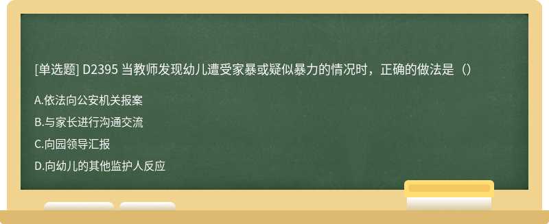 D2395 当教师发现幼儿遭受家暴或疑似暴力的情况时，正确的做法是（）