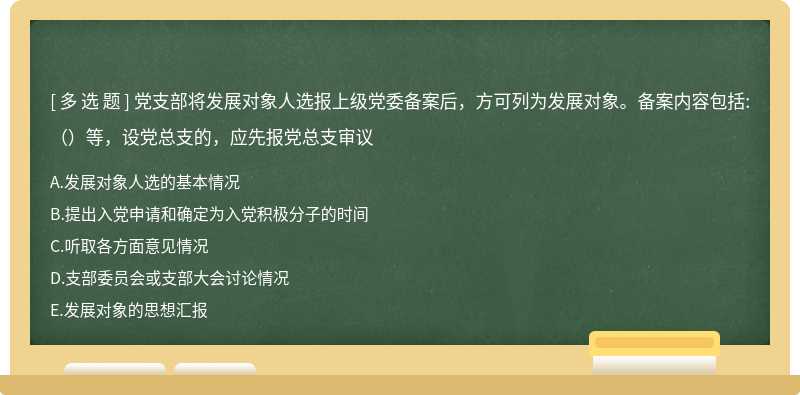 党支部将发展对象人选报上级党委备案后，方可列为发展对象。备案内容包括:（）等，设党总支的，应先报党总支审议