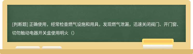 正确使用，经常检查燃气设施和用具，发现燃气泄漏，迅速关闭阀门、开门窗、切勿触动电器开关盒使用明火（）