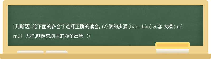 给下面的多音字选择正确的读音。（2）鹅的步调（tiáo diào）从容,大模（mó mú）大样,颇像京剧里的净角出场（）