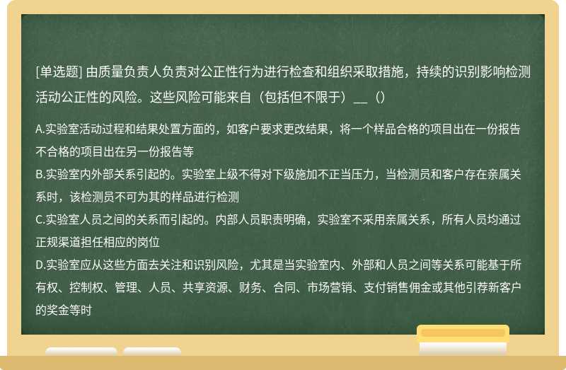 由质量负责人负责对公正性行为进行检查和组织采取措施，持续的识别影响检测活动公正性的风险。这些风险可能来自（包括但不限于）__（）