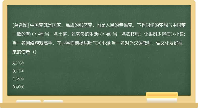 中国梦既是国家、民族的强盛梦，也是人民的幸福梦。下列同学的梦想与中国梦一致的有①小福:当一名土豪，过奢侈的生活②小闽:当一名农技师，让果树少得病③小泉:当一名网络游戏高手，在同学面前扬眉吐气④小漳:当一名对外汉语教师，做文化友好往来的使者（）