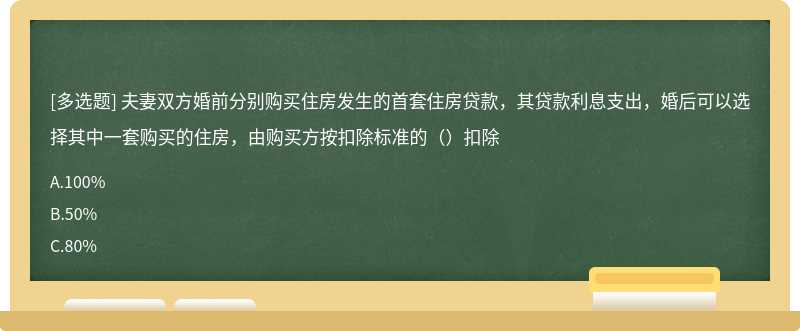 夫妻双方婚前分别购买住房发生的首套住房贷款，其贷款利息支出，婚后可以选择其中一套购买的住房，由购买方按扣除标准的（）扣除