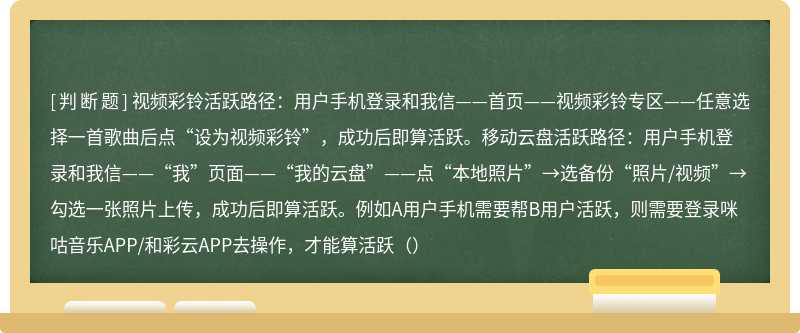 视频彩铃活跃路径：用户手机登录和我信——首页——视频彩铃专区——任意选择一首歌曲后点“设为视频彩铃”，成功后即算活跃。移动云盘活跃路径：用户手机登录和我信——“我”页面——“我的云盘”——点“本地照片”→选备份“照片/视频”→勾选一张照片上传，成功后即算活跃。例如A用户手机需要帮B用户活跃，则需要登录咪咕音乐APP/和彩云APP去操作，才能算活跃（）