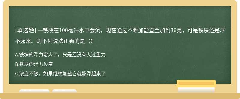 一铁块在100毫升水中会沉，现在通过不断加盐直至加到36克，可是铁块还是浮不起来。则下列说法正确的是（）