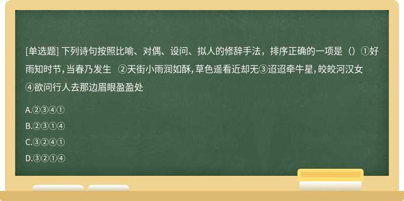 下列诗句按照比喻、对偶、设问、拟人的修辞手法，排序正确的一项是（）①好雨知时节，当春乃发生 ②天街小雨润如酥，草色遥看近却无③迢迢牵牛星，皎皎河汉女 ④欲问行人去那边眉眼盈盈处