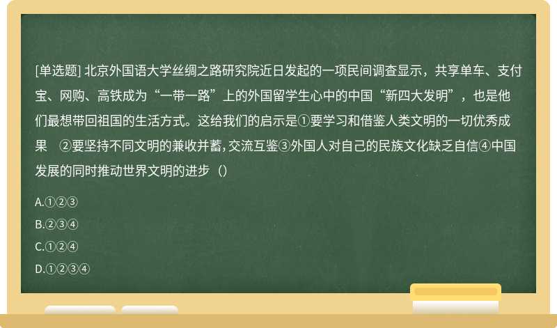 北京外国语大学丝绸之路研究院近日发起的一项民间调查显示，共享单车、支付宝、网购、高铁成为“一带一路”上的外国留学生心中的中国“新四大发明”，也是他们最想带回祖国的生活方式。这给我们的启示是①要学习和借鉴人类文明的一切优秀成果 ②要坚持不同文明的兼收并蓄，交流互鉴③外国人对自己的民族文化缺乏自信④中国发展的同时推动世界文明的进步（）