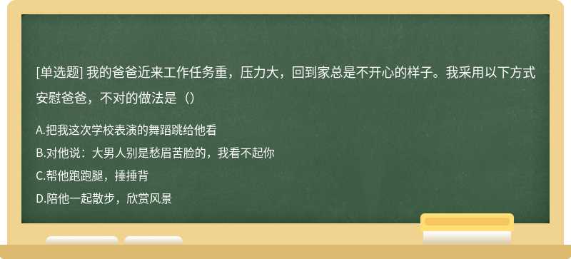 我的爸爸近来工作任务重，压力大，回到家总是不开心的样子。我采用以下方式 安慰爸爸，不对的做法是（）