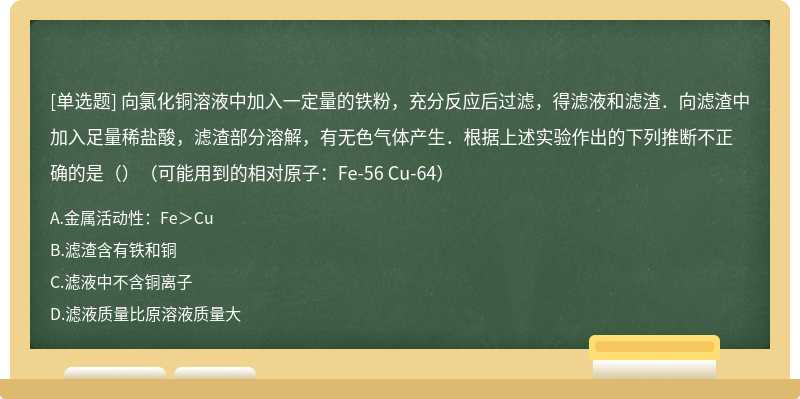 向氯化铜溶液中加入一定量的铁粉，充分反应后过滤，得滤液和滤渣．向滤渣中加入足量稀盐酸，滤渣部分溶解，有无色气体产生．根据上述实验作出的下列推断不正确的是（）（可能用到的相对原子：Fe-56 Cu-64）