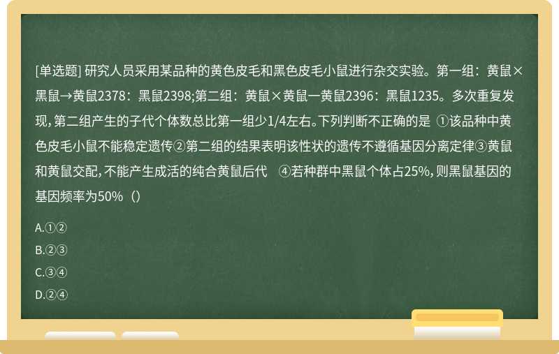 研究人员采用某品种的黄色皮毛和黑色皮毛小鼠进行杂交实验。第一组：黄鼠×黑鼠→黄鼠2378：黑鼠2398;第二组：黄鼠×黄鼠一黄鼠2396：黑鼠1235。多次重复发现，第二组产生的子代个体数总比第一组少1/4左右。下列判断不正确的是 ①该品种中黄色皮毛小鼠不能稳定遗传②第二组的结果表明该性状的遗传不遵循基因分离定律③黄鼠和黄鼠交配，不能产生成活的纯合黄鼠后代 ④若种群中黑鼠个体占25%，则黑鼠基因的基因频率为50%（）