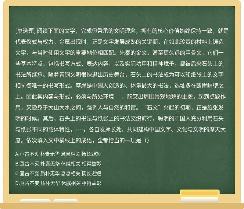 阅读下面的文字，完成但秉承的文明理念，拥有的核心价值始终保持一致，就是代表仪式与权力。金属出现时，正是文字发展成熟的关键期，在如此珍贵的材料上铸造文字，与当时使用文字的重要地位相匹配。先秦的金文，甚至更久远的甲骨文，它们一些基本特点，包括书写方式、表达内容，以及实际功用和精神赋予，都被后来石头上的书法所继承。随着青铜文明很快退出历史舞台，石头上的书法成为可以和纸张上的文字相抗衡唯一的书写形式。摩崖是中国人创造的、体量最大的书法，选址多在断崖峭壁之上。因此其内容与形式，必须与所处环境----，既突出周围景观地貌的主题，起到点题作用，又隐身于大山大水之间，强调人与自然的和谐。“石文”兴起的初期，正是纸张发明的时候。其后，石头上的书法与纸张上的书法交织前行，聪明的中国人充分利用石头与纸张不同的载体特性，----，各自发挥长处，共同建构中国文字、文化与文明的摩天大厦。依次填入文中横线上的成语，全都恰当的一项是（）