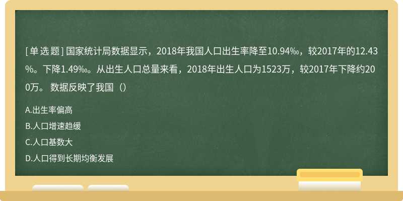 国家统计局数据显示，2018年我国人口出生率降至10.94‰，较2017年的12.43%。下降1.49‰。从出生人口总量来看，2018年出生人口为1523万，较2017年下降约200万。 数据反映了我国（）