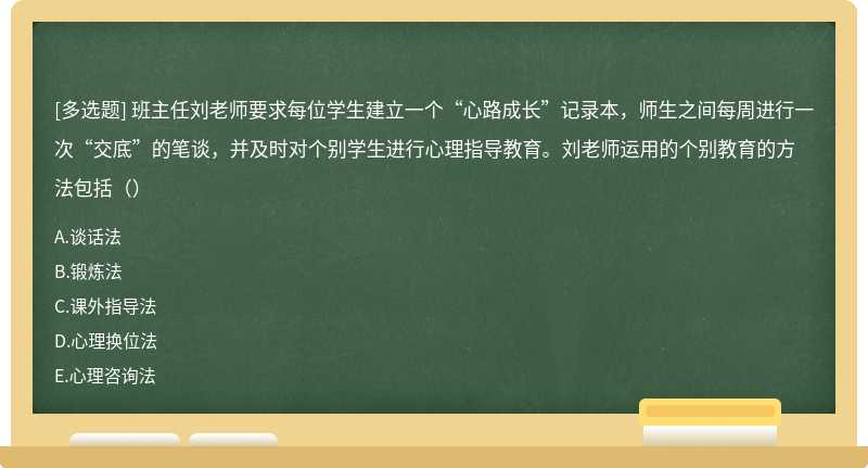 班主任刘老师要求每位学生建立一个“心路成长”记录本，师生之间每周进行一次“交底”的笔谈，并及时对个别学生进行心理指导教育。刘老师运用的个别教育的方法包括（）